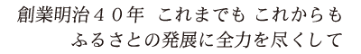 創業明治４０年　これまでも　これからも　ふるさとの発展に全力を尽くして